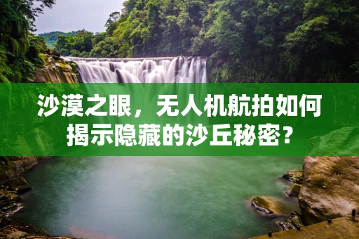 沙漠之眼，无人机航拍如何揭示隐藏的沙丘秘密？