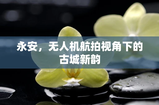 永安，无人机航拍视角下的古城新韵