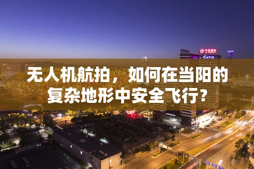 无人机航拍，如何在当阳的复杂地形中安全飞行？