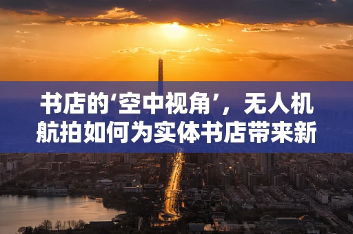 书店的‘空中视角’，无人机航拍如何为实体书店带来新机遇？