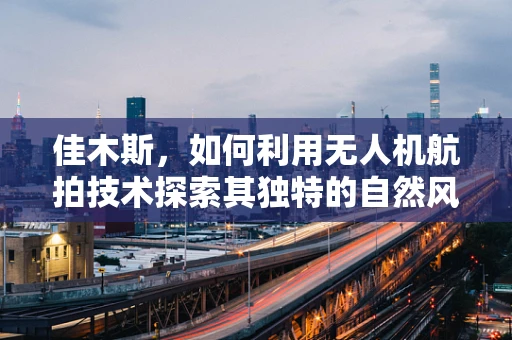 佳木斯，如何利用无人机航拍技术探索其独特的自然风光与历史遗迹？