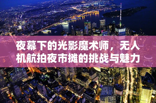 夜幕下的光影魔术师，无人机航拍夜市摊的挑战与魅力