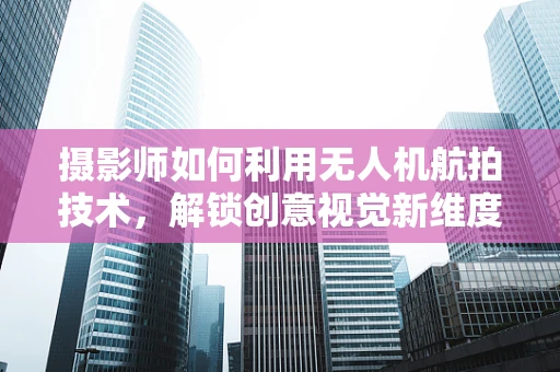摄影师如何利用无人机航拍技术，解锁创意视觉新维度？