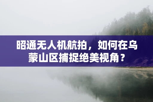 昭通无人机航拍，如何在乌蒙山区捕捉绝美视角？