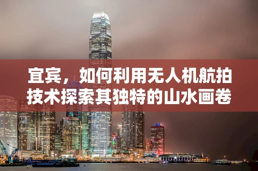 宜宾，如何利用无人机航拍技术探索其独特的山水画卷？