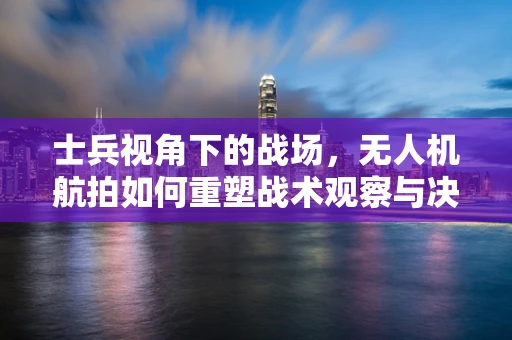 士兵视角下的战场，无人机航拍如何重塑战术观察与决策？