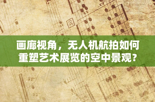 画廊视角，无人机航拍如何重塑艺术展览的空中景观？