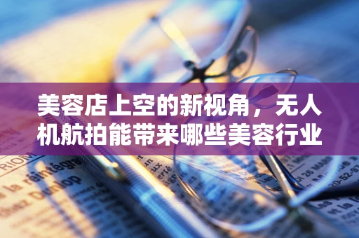 美容店上空的新视角，无人机航拍能带来哪些美容行业的创新洞察？