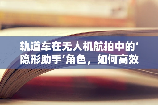 轨道车在无人机航拍中的‘隐形助手’角色，如何高效利用以提升拍摄效率？