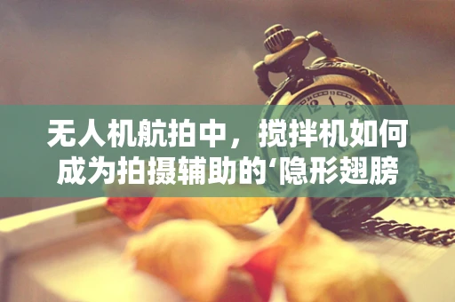 无人机航拍中，搅拌机如何成为拍摄辅助的‘隐形翅膀’？