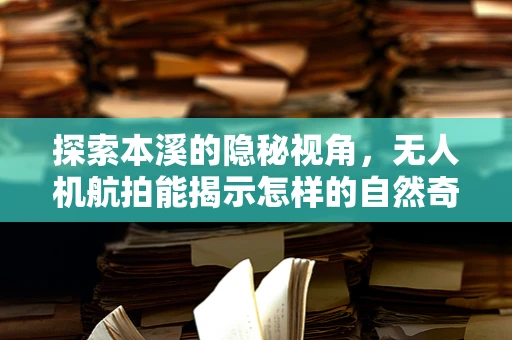 探索本溪的隐秘视角，无人机航拍能揭示怎样的自然奇观？