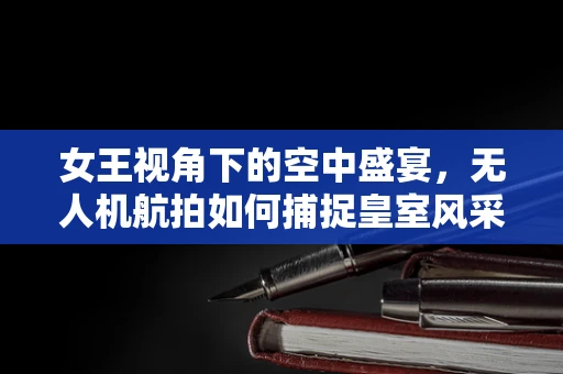 女王视角下的空中盛宴，无人机航拍如何捕捉皇室风采？