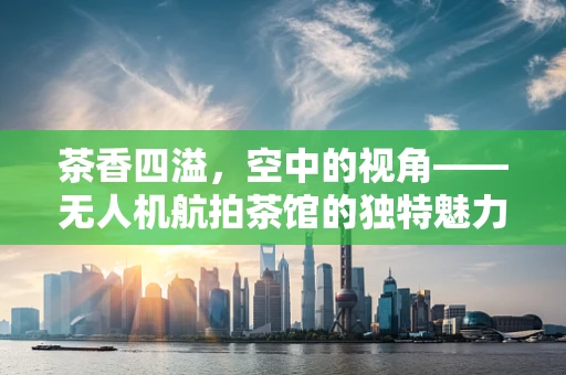 茶香四溢，空中的视角——无人机航拍茶馆的独特魅力