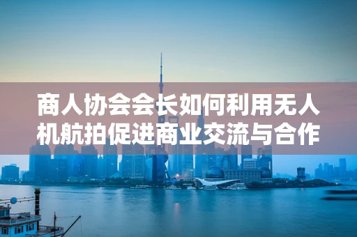 商人协会会长如何利用无人机航拍促进商业交流与合作？