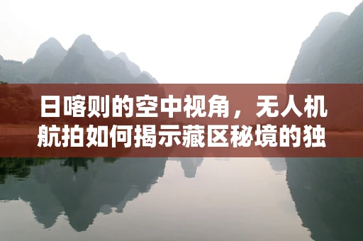 日喀则的空中视角，无人机航拍如何揭示藏区秘境的独特魅力？