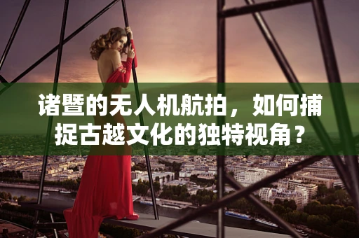 诸暨的无人机航拍，如何捕捉古越文化的独特视角？