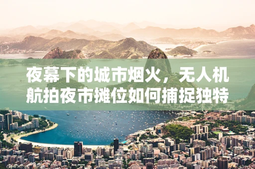 夜幕下的城市烟火，无人机航拍夜市摊位如何捕捉独特视角？