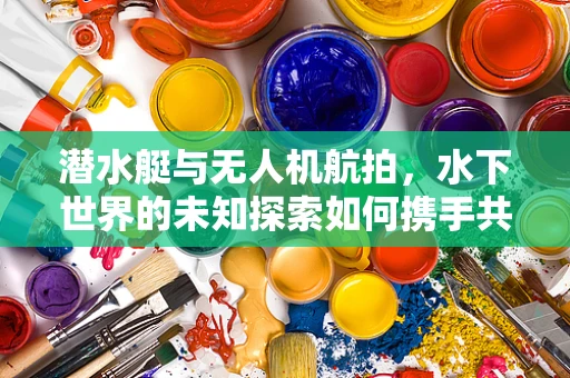 潜水艇与无人机航拍，水下世界的未知探索如何携手共进？