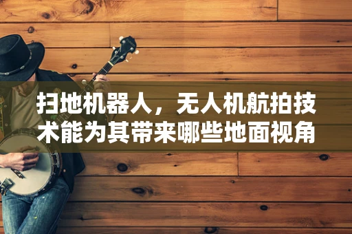 扫地机器人，无人机航拍技术能为其带来哪些地面视角的革新？
