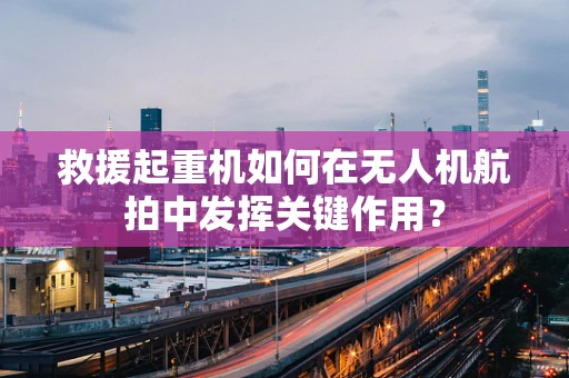 救援起重机如何在无人机航拍中发挥关键作用？