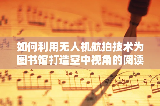 如何利用无人机航拍技术为图书馆打造空中视角的阅读体验？