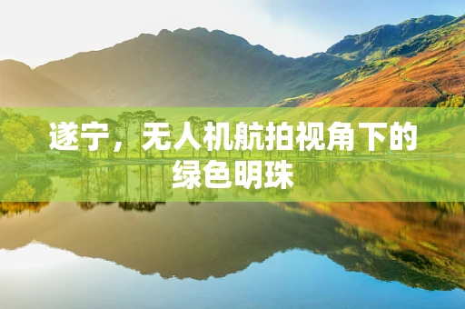 遂宁，无人机航拍视角下的绿色明珠