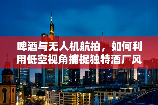 啤酒与无人机航拍，如何利用低空视角捕捉独特酒厂风光？