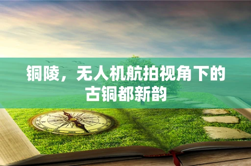 铜陵，无人机航拍视角下的古铜都新韵