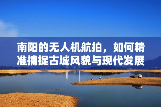 南阳的无人机航拍，如何精准捕捉古城风貌与现代发展的和谐共存？