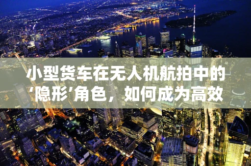 小型货车在无人机航拍中的‘隐形’角色，如何成为高效运输的秘密武器？