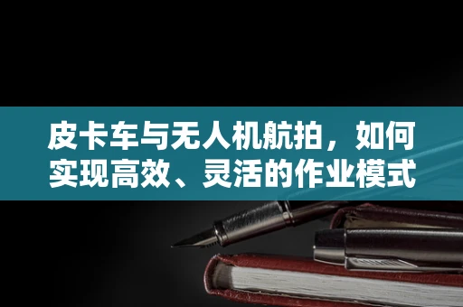 皮卡车与无人机航拍，如何实现高效、灵活的作业模式？