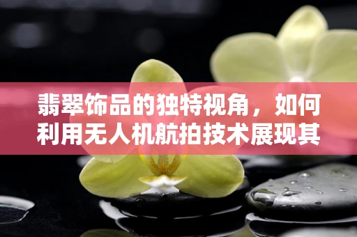 翡翠饰品的独特视角，如何利用无人机航拍技术展现其非凡魅力？