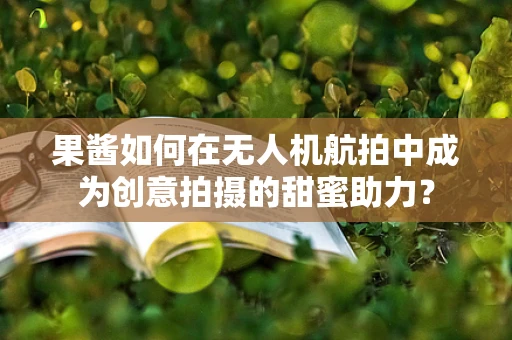 果酱如何在无人机航拍中成为创意拍摄的甜蜜助力？