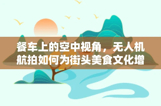 餐车上的空中视角，无人机航拍如何为街头美食文化增添新维度？