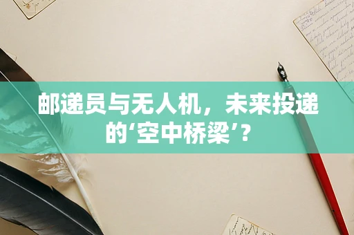 邮递员与无人机，未来投递的‘空中桥梁’？