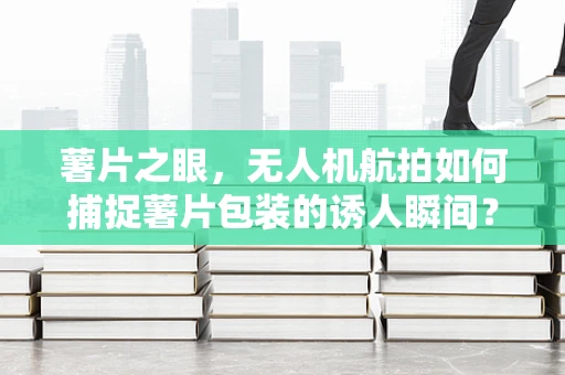 薯片之眼，无人机航拍如何捕捉薯片包装的诱人瞬间？