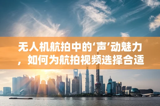 无人机航拍中的‘声’动魅力，如何为航拍视频选择合适的配音演员？