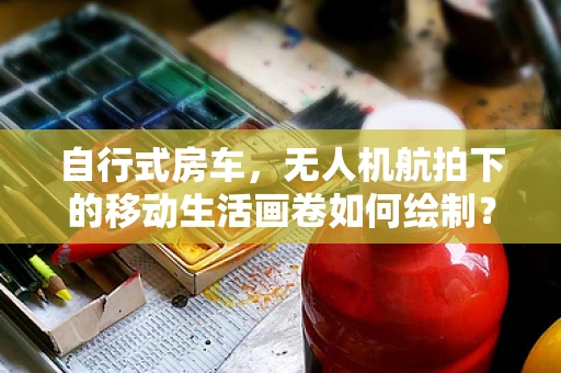 自行式房车，无人机航拍下的移动生活画卷如何绘制？