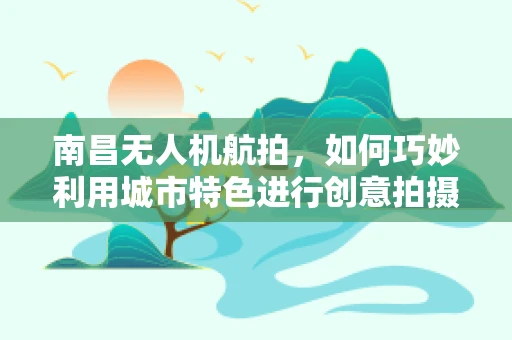 南昌无人机航拍，如何巧妙利用城市特色进行创意拍摄？