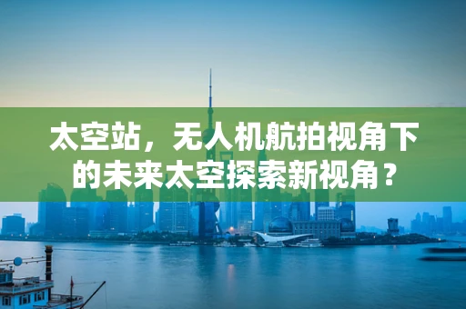 太空站，无人机航拍视角下的未来太空探索新视角？