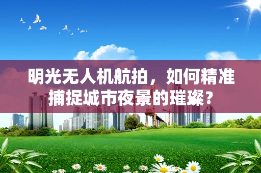 明光无人机航拍，如何精准捕捉城市夜景的璀璨？