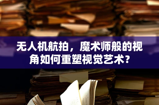 无人机航拍，魔术师般的视角如何重塑视觉艺术？