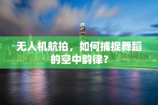 无人机航拍，如何捕捉舞蹈的空中韵律？