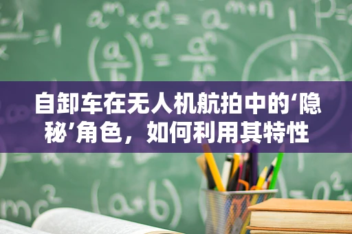 自卸车在无人机航拍中的‘隐秘’角色，如何利用其特性提升作业效率？