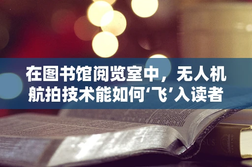 在图书馆阅览室中，无人机航拍技术能如何‘飞’入读者视野？