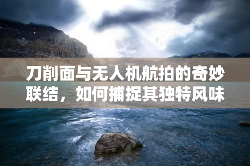 刀削面与无人机航拍的奇妙联结，如何捕捉其独特风味？