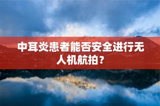 中耳炎患者能否安全进行无人机航拍？