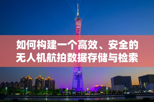 如何构建一个高效、安全的无人机航拍数据存储与检索系统？