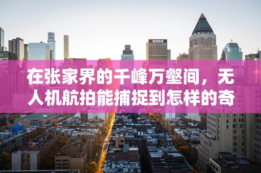 在张家界的千峰万壑间，无人机航拍能捕捉到怎样的奇景？