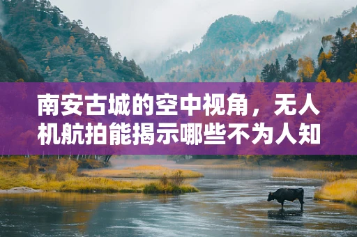 南安古城的空中视角，无人机航拍能揭示哪些不为人知的秘密？